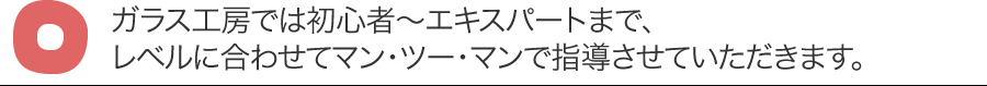 ガラス工房では初心者?エキスパートまで、レベルに合わせてマン・ツー・マンで指導させていただきます。